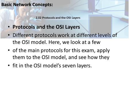 Protocols and the OSI Layers Different protocols work at different levels of the OSI model. Here, we look at a few of the main protocols for this exam,