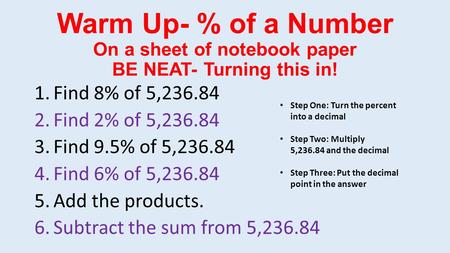 Warm Up- % of a Number On a sheet of notebook paper BE NEAT- Turning this in! 1.Find 8% of 5,236.84 2.Find 2% of 5,236.84 3.Find 9.5% of 5,236.84 4.Find.