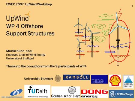 1 EWEC 2007: UpWind Workshop WP 4 Offshore Support Structures Martin Kühn, et al. Endowed Chair of Wind Energy University of Stuttgart Thanks to the co-authors.