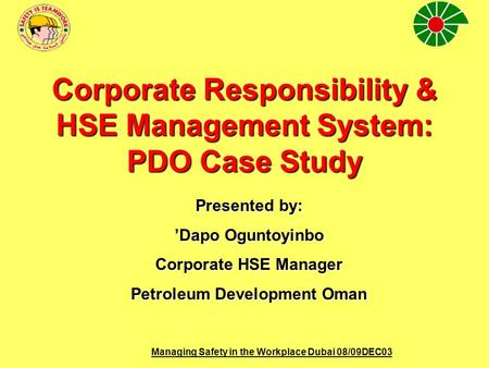 Managing Safety in the Workplace Dubai 08/09DEC03 Corporate Responsibility & HSE Management System: PDO Case Study Presented by: ’Dapo Oguntoyinbo Corporate.