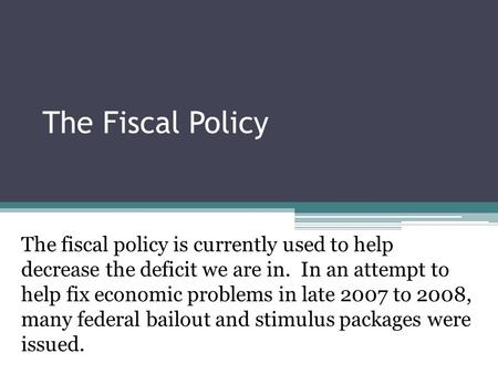 The Fiscal Policy The fiscal policy is currently used to help decrease the deficit we are in. In an attempt to help fix economic problems in late 2007.