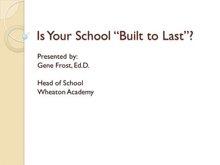 Is Your School “Built to Last”? Presented by: Gene Frost, Ed.D. Head of School Wheaton Academy.