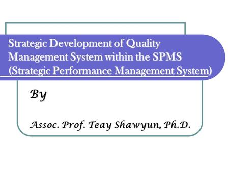 By Assoc. Prof. Teay Shawyun, Ph.D. Strategic Development of Quality Management System within the SPMS (Strategic Performance Management System)