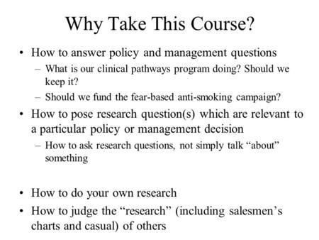 Why Take This Course? How to answer policy and management questions –What is our clinical pathways program doing? Should we keep it? –Should we fund the.