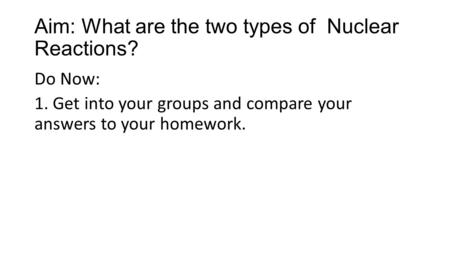 Aim: What are the two types of Nuclear Reactions? Do Now: 1. Get into your groups and compare your answers to your homework.