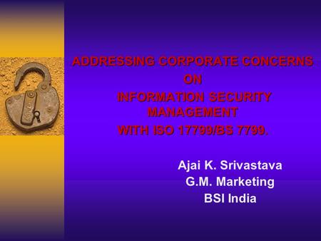 ADDRESSING CORPORATE CONCERNS ON INFORMATION SECURITY MANAGEMENT INFORMATION SECURITY MANAGEMENT WITH ISO 17799/BS 7799. Ajai K. Srivastava G.M. Marketing.
