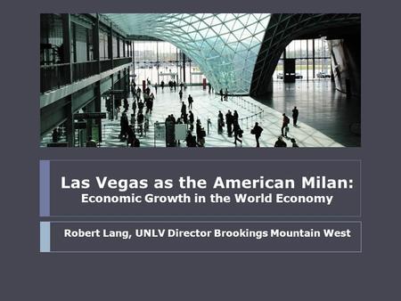 Las Vegas as the American Milan: Economic Growth in the World Economy Robert Lang, UNLV Director Brookings Mountain West.