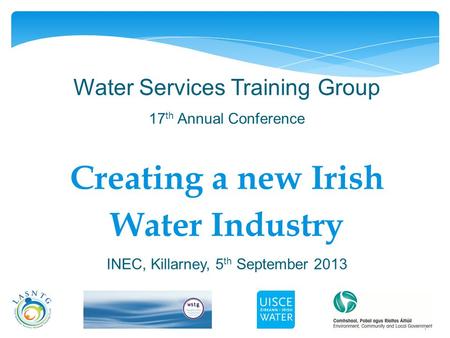 1 Water Services Training Group 17 th Annual Conference Creating a new Irish Water Industry INEC, Killarney, 5 th September 2013.