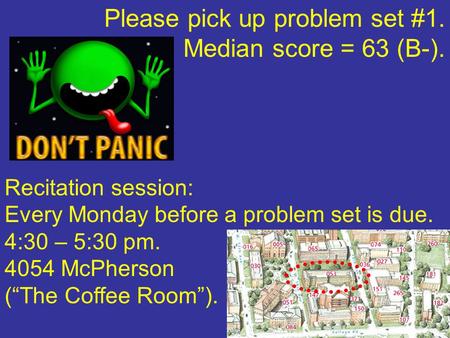 Please pick up problem set #1. Median score = 63 (B-). Recitation session: Every Monday before a problem set is due. 4:30 – 5:30 pm. 4054 McPherson (“The.