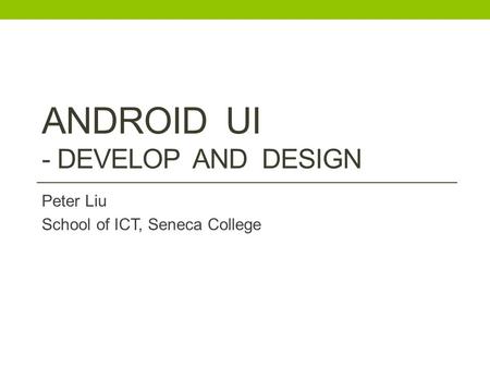 ANDROID UI - DEVELOP AND DESIGN Peter Liu School of ICT, Seneca College.