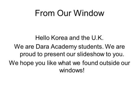 From Our Window Hello Korea and the U.K. We are Dara Academy students. We are proud to present our slideshow to you. We hope you like what we found outside.