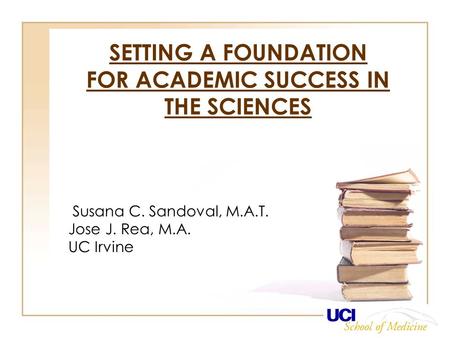 SETTING A FOUNDATION FOR ACADEMIC SUCCESS IN THE SCIENCES Susana C. Sandoval, M.A.T. Jose J. Rea, M.A. UC Irvine.