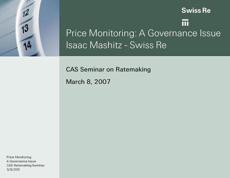 Price Monitoring: A Governance Issue Isaac Mashitz - Swiss Re CAS Seminar on Ratemaking March 8, 2007 Price Monitoring A Governance Issue CAS Ratemaking.