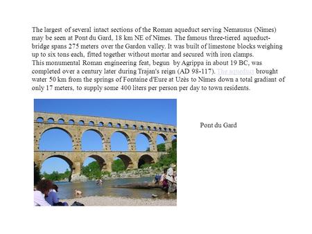The largest of several intact sections of the Roman aqueduct serving Nemausus (Nîmes) may be seen at Pont du Gard, 18 km NE of Nîmes. The famous three-tiered.