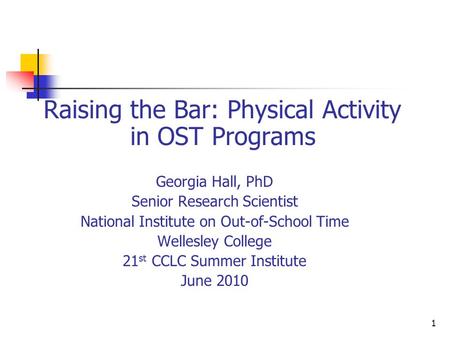 1 Raising the Bar: Physical Activity in OST Programs Georgia Hall, PhD Senior Research Scientist National Institute on Out-of-School Time Wellesley College.