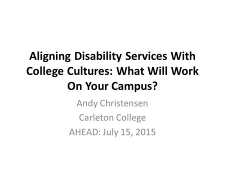 Aligning Disability Services With College Cultures: What Will Work On Your Campus? Andy Christensen Carleton College AHEAD: July 15, 2015.