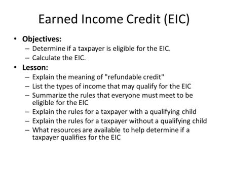 Earned Income Credit (EIC) Objectives: – Determine if a taxpayer is eligible for the EIC. – Calculate the EIC. Lesson: – Explain the meaning of refundable.