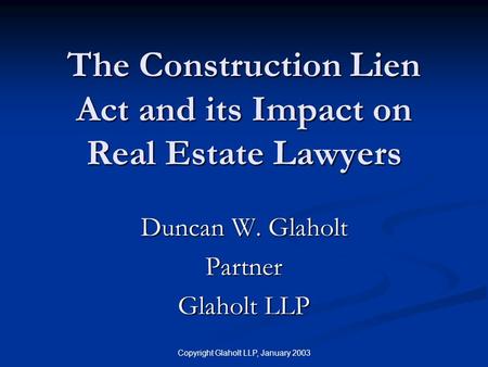 Copyright Glaholt LLP, January 2003 The Construction Lien Act and its Impact on Real Estate Lawyers Duncan W. Glaholt Partner Glaholt LLP.