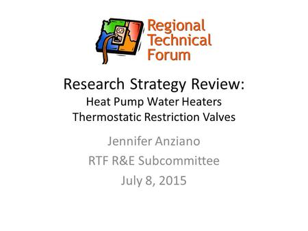 Research Strategy Review: Heat Pump Water Heaters Thermostatic Restriction Valves Jennifer Anziano RTF R&E Subcommittee July 8, 2015.