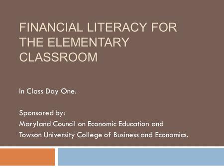 FINANCIAL LITERACY FOR THE ELEMENTARY CLASSROOM In Class Day One. Sponsored by: Maryland Council on Economic Education and Towson University College of.