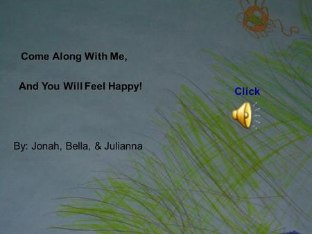 Come Along With Me, And You Will Feel Happy! By: Jonah, Bella, & Julianna Click.
