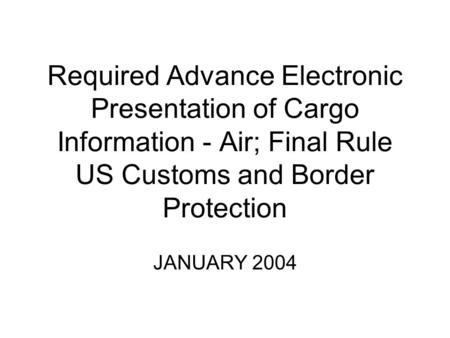 Required Advance Electronic Presentation of Cargo Information - Air; Final Rule US Customs and Border Protection JANUARY 2004.