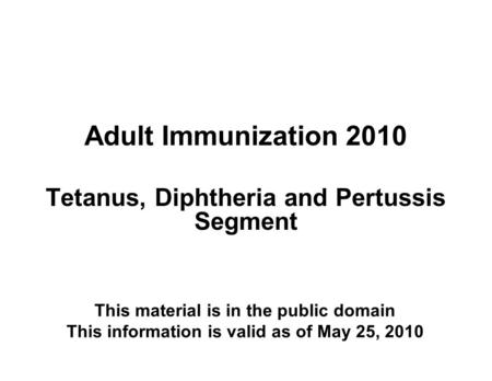Adult Immunization 2010 Tetanus, Diphtheria and Pertussis Segment This material is in the public domain This information is valid as of May 25, 2010.