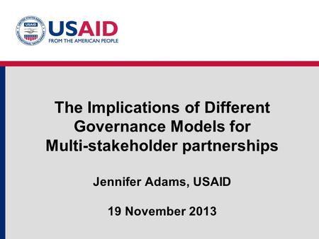 The Implications of Different Governance Models for Multi-stakeholder partnerships Jennifer Adams, USAID 19 November 2013.