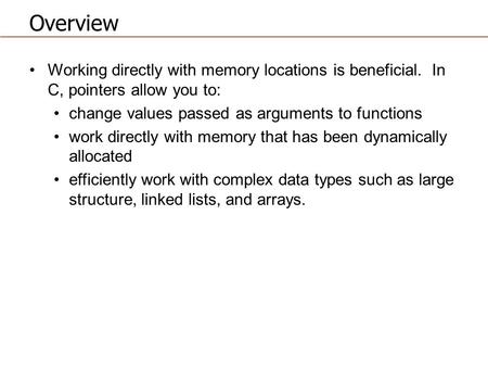 Overview Working directly with memory locations is beneficial. In C, pointers allow you to: change values passed as arguments to functions work directly.