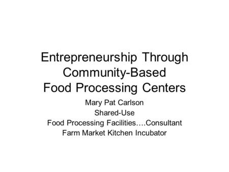 Entrepreneurship Through Community-Based Food Processing Centers Mary Pat Carlson Shared-Use Food Processing Facilities….Consultant Farm Market Kitchen.