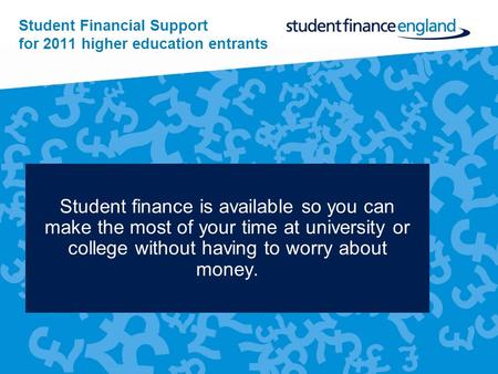 Student Financial Support for 2011 higher education entrants Student finance is available so you can make the most of your time at university or college.
