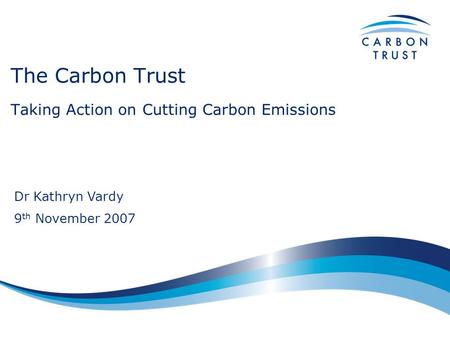 The Carbon Trust Taking Action on Cutting Carbon Emissions Dr Kathryn Vardy 9 th November 2007.