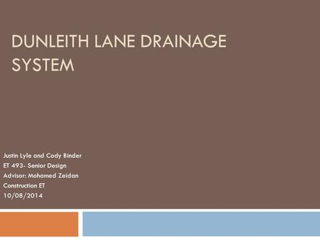 DUNLEITH LANE DRAINAGE SYSTEM Justin Lyle and Cody Binder ET 493- Senior Design Advisor: Mohamed Zeidan Construction ET 10/08/2014.