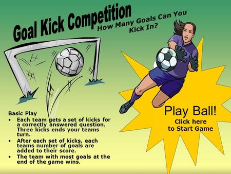 Basic Play Each team gets a set of kicks for a correctly answered question. Three kicks ends your teams turn. After each set of kicks, each teams number.