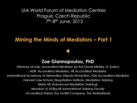 UIA World Forum of Mediation Centres Prague, Czech Republic 7 th -8 th June, 2013 Mining the Minds of Mediators – Part 1 Zoe Giannopoulou, PhD Attorney.