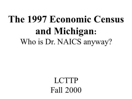 The 1997 Economic Census and Michigan : Who is Dr. NAICS anyway? LCTTP Fall 2000.