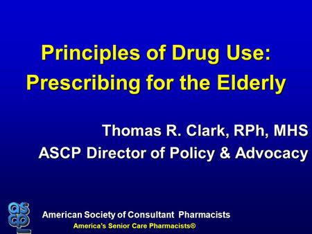 American Society of Consultant Pharmacists America’s Senior Care Pharmacists® Principles of Drug Use: Prescribing for the Elderly Thomas R. Clark, RPh,