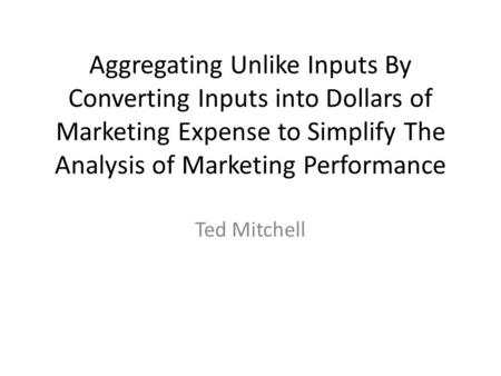 Aggregating Unlike Inputs By Converting Inputs into Dollars of Marketing Expense to Simplify The Analysis of Marketing Performance Ted Mitchell.