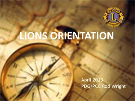 LIONS ORIENTATION April 2013 PDG/PCC Rod Wright. Member Orientation Member orientation is broken out into five sections: Who Lions Are Your Club District.