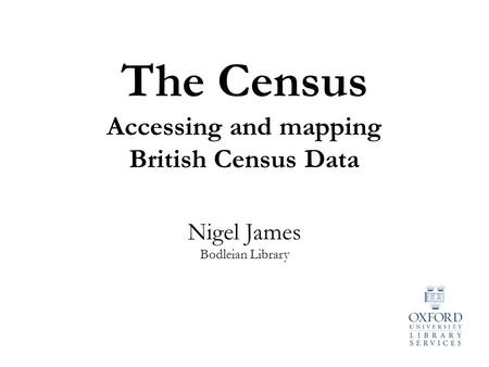 Nigel James Bodleian Library The Census Accessing and mapping British Census Data.