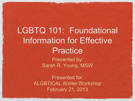 LGBTQ 101: Foundational Information for Effective Practice Presented by: Sarah R. Young, MSW Presented for: ALGBTICAL Winter Workshop February 21, 2013.