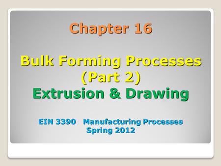 Chapter 16 Bulk Forming Processes (Part 2) Extrusion & Drawing EIN 3390 Manufacturing Processes Spring 2012 1.