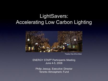LightSavers: Accelerating Low Carbon Lighting Philip Jessup, Executive Director Toronto Atmospheric Fund Thanks: City of Ann Arbor ENERGY STAR ® Participants.