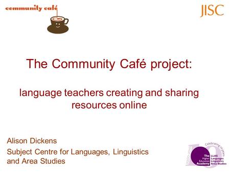 The Community Café project: language teachers creating and sharing resources online Alison Dickens Subject Centre for Languages, Linguistics and Area Studies.