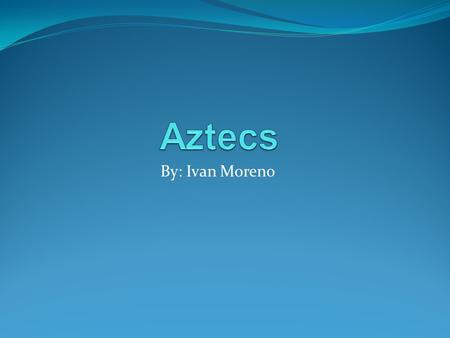 Aztecs By: Ivan Moreno.