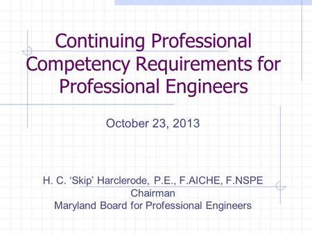 Continuing Professional Competency Requirements for Professional Engineers October 23, 2013 H. C. ‘Skip’ Harclerode, P.E., F.AICHE, F.NSPE Chairman Maryland.