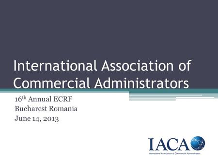 International Association of Commercial Administrators 16 th Annual ECRF Bucharest Romania June 14, 2013.