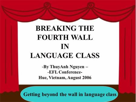 Getting beyond the wall in language class BREAKING THE FOURTH WALL IN LANGUAGE CLASS -By ThuyAnh Nguyen – -EFL Conference- Hue, Vietnam, August 2006.