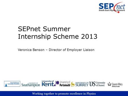 Working together to promote excellence in Physics SEPnet Summer Internship Scheme 2013 Veronica Benson – Director of Employer Liaison.