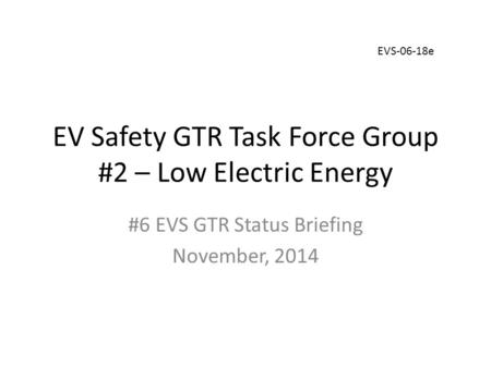 EV Safety GTR Task Force Group #2 – Low Electric Energy #6 EVS GTR Status Briefing November, 2014 EVS-06-18e.